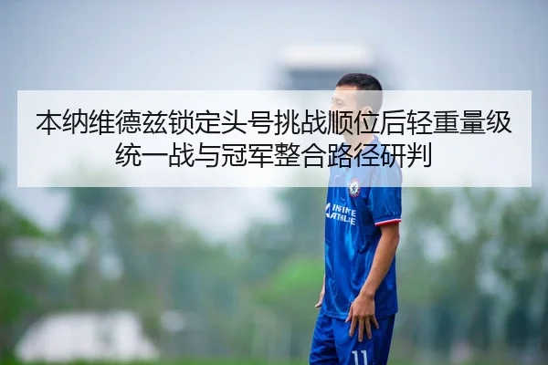 本纳维德兹锁定头号挑战顺位后轻重量级统一战与冠军整合路径研判