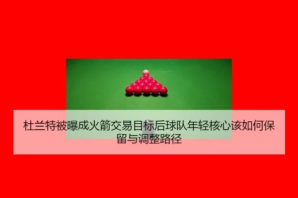 杜兰特被曝成火箭交易目标后球队年轻核心该如何保留与调整路径