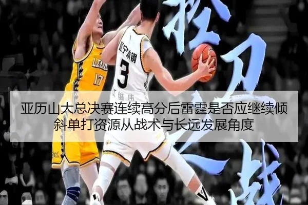 亚历山大总决赛连续高分后雷霆是否应继续倾斜单打资源从战术与长远发展角度