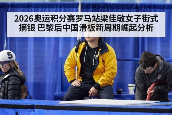 2026奥运积分赛罗马站梁佳敏女子街式摘银 巴黎后中国滑板新周期崛起分析