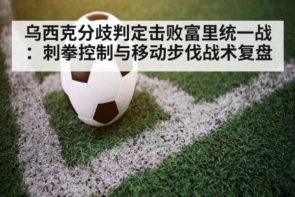 乌西克分歧判定击败富里统一战:刺拳控制与移动步伐战术复盘