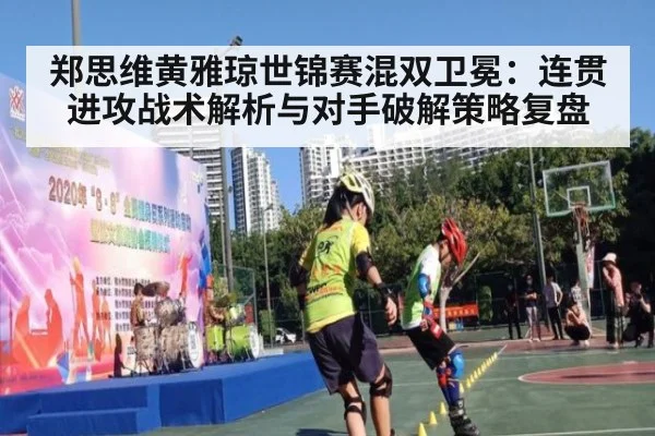 郑思维黄雅琼世锦赛混双卫冕:连贯进攻战术解析与对手破解策略复盘