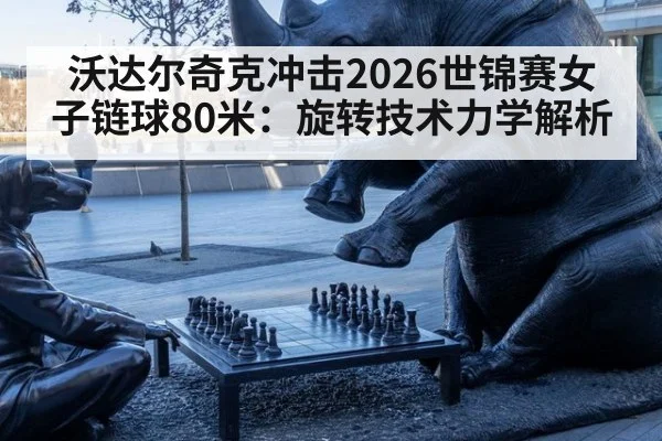 沃达尔奇克冲击2026世锦赛女子链球80米:旋转技术力学解析