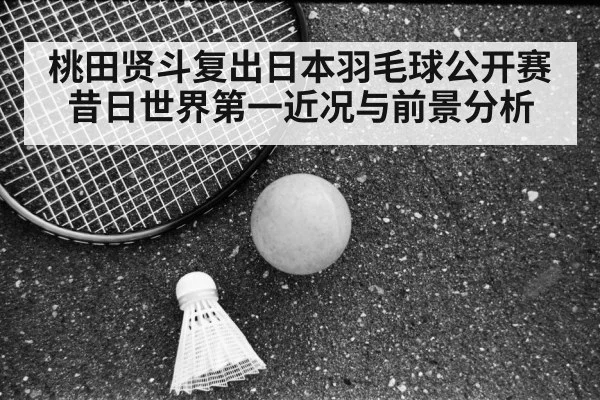 桃田贤斗复出日本羽毛球公开赛 昔日世界第一近况与前景分析